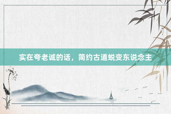 实在夸老诚的话，简约古道蜕变东说念主