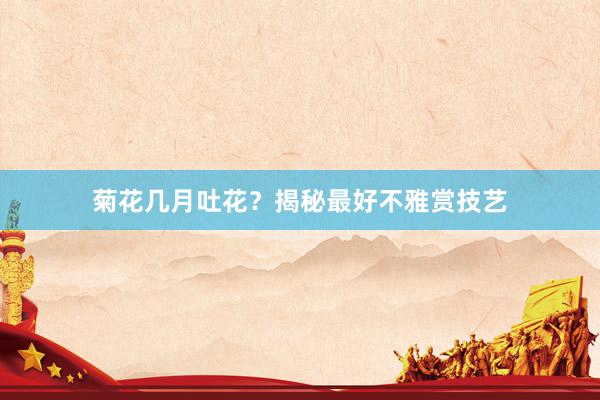 菊花几月吐花？揭秘最好不雅赏技艺