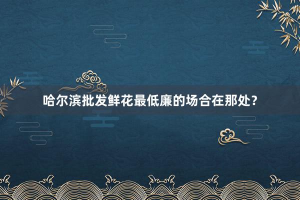 哈尔滨批发鲜花最低廉的场合在那处？