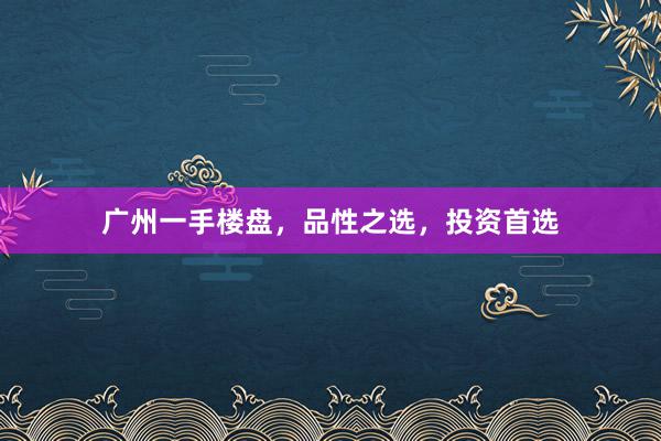 广州一手楼盘,品性之选,投资首选