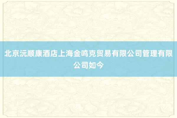 北京沅顺康酒店上海金鸣克贸易有限公司管理有限公司如今