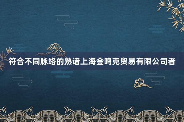符合不同脉络的熟谙上海金鸣克贸易有限公司者